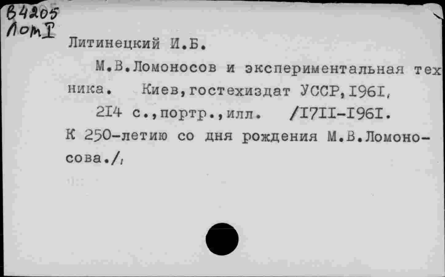 ﻿л 0^1
Литинецкий И.Б.
М.В.Ломоносов и экспериментальная тех ника. Киев,гостехиздат УССР,1961, 214 с.,портр.,илл.	/1711-1961.
К 250-летию со дня рождения М.В.Ломоносова./,